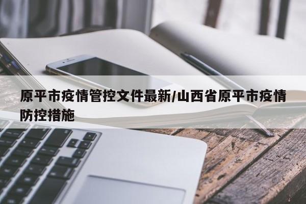 原平市疫情管控文件最新/山西省原平市疫情防控措施 原平市疫情管控文件最新/山西省原平市疫情防控措施
